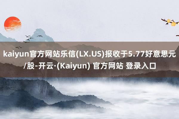 kaiyun官方网站乐信(LX.US)报收于5.77好意思元/股-开云·(Kaiyun) 官方网站 登录入口