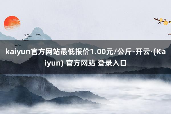 kaiyun官方网站最低报价1.00元/公斤-开云·(Kaiyun) 官方网站 登录入口