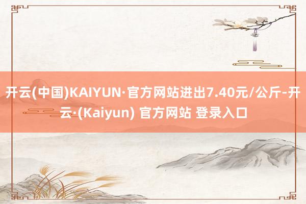 开云(中国)KAIYUN·官方网站进出7.40元/公斤-开云·(Kaiyun) 官方网站 登录入口