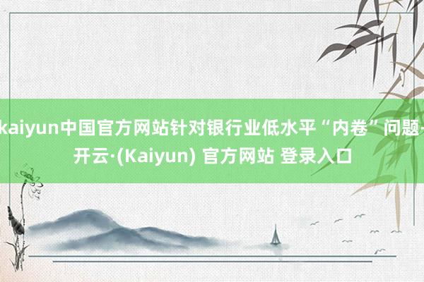 kaiyun中国官方网站针对银行业低水平“内卷”问题-开云·(Kaiyun) 官方网站 登录入口
