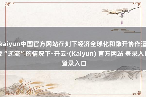 kaiyun中国官方网站在刻下经济全球化和敞开协作遭受“逆流”的情况下-开云·(Kaiyun) 官方网站 登录入口