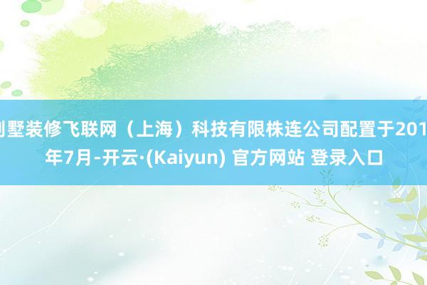 别墅装修飞联网（上海）科技有限株连公司配置于2019年7月-开云·(Kaiyun) 官方网站 登录入口