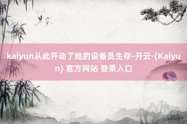 kaiyun从此开动了她的设备员生存-开云·(Kaiyun) 官方网站 登录入口