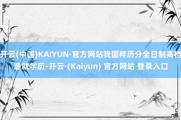 开云(中国)KAIYUN·官方网站我国粹历分全日制高档造就学历-开云·(Kaiyun) 官方网站 登录入口