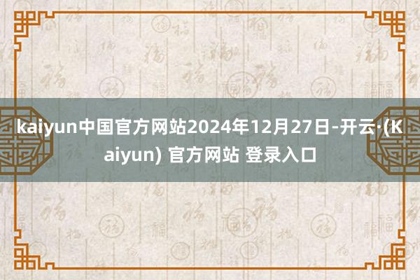 kaiyun中国官方网站2024年12月27日-开云·(Kaiyun) 官方网站 登录入口