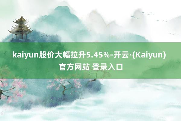 kaiyun股价大幅拉升5.45%-开云·(Kaiyun) 官方网站 登录入口
