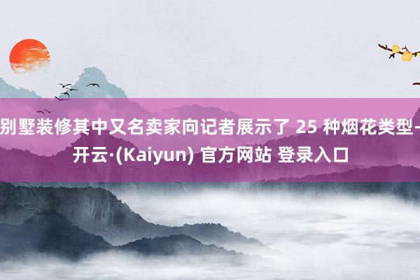 别墅装修其中又名卖家向记者展示了 25 种烟花类型-开云·(Kaiyun) 官方网站 登录入口