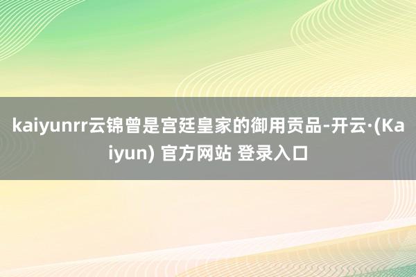 kaiyunrr　　云锦曾是宫廷皇家的御用贡品-开云·(Kaiyun) 官方网站 登录入口