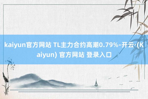 kaiyun官方网站 TL主力合约高潮0.79%-开云·(Kaiyun) 官方网站 登录入口