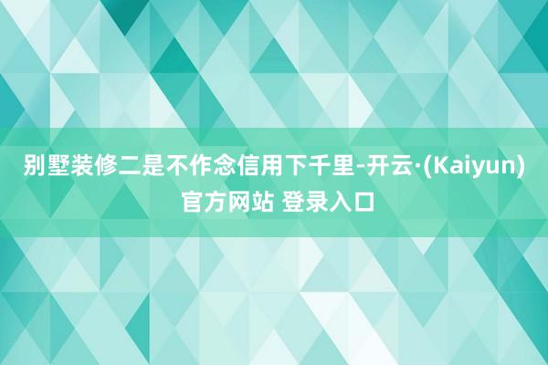 别墅装修　　二是不作念信用下千里-开云·(Kaiyun) 官方网站 登录入口