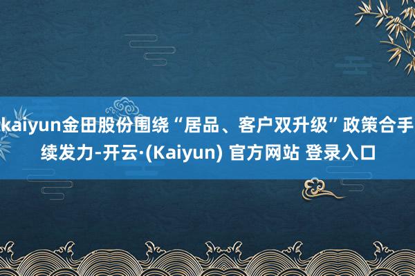 kaiyun金田股份围绕“居品、客户双升级”政策合手续发力-开云·(Kaiyun) 官方网站 登录入口