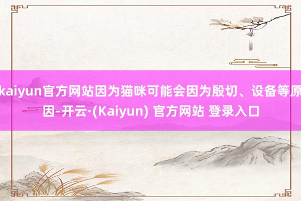 kaiyun官方网站因为猫咪可能会因为殷切、设备等原因-开云·(Kaiyun) 官方网站 登录入口