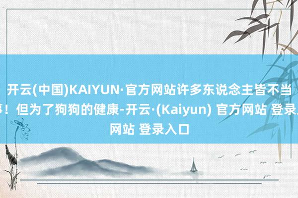 开云(中国)KAIYUN·官方网站许多东说念主皆不当回事！但为了狗狗的健康-开云·(Kaiyun) 官方网站 登录入口