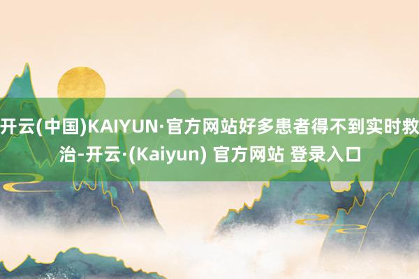 开云(中国)KAIYUN·官方网站好多患者得不到实时救治-开云·(Kaiyun) 官方网站 登录入口