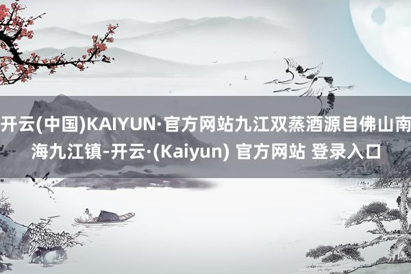 开云(中国)KAIYUN·官方网站九江双蒸酒源自佛山南海九江镇-开云·(Kaiyun) 官方网站 登录入口