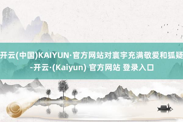 开云(中国)KAIYUN·官方网站对寰宇充满敬爱和狐疑-开云·(Kaiyun) 官方网站 登录入口