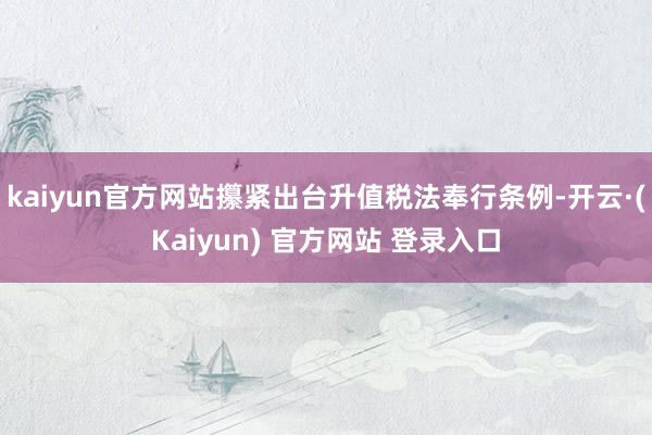 kaiyun官方网站攥紧出台升值税法奉行条例-开云·(Kaiyun) 官方网站 登录入口