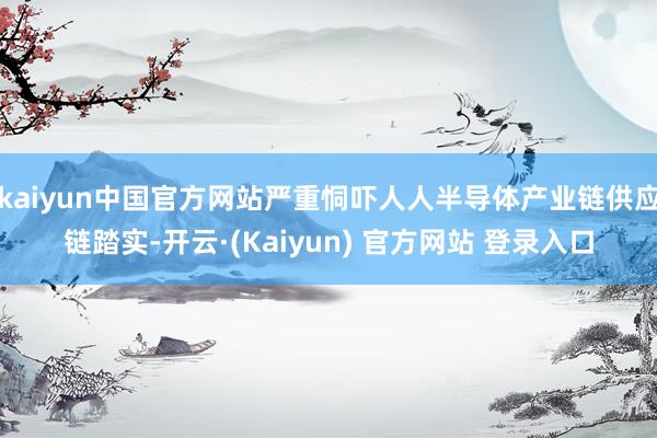 kaiyun中国官方网站严重恫吓人人半导体产业链供应链踏实-开云·(Kaiyun) 官方网站 登录入口