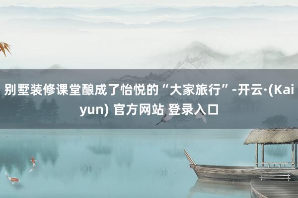 别墅装修课堂酿成了怡悦的“大家旅行”-开云·(Kaiyun) 官方网站 登录入口