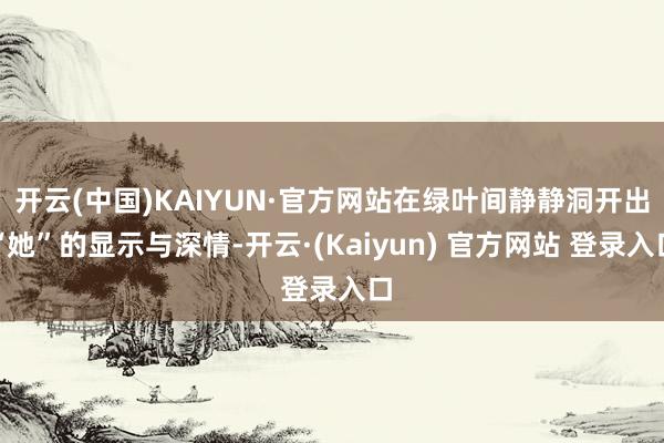 开云(中国)KAIYUN·官方网站在绿叶间静静洞开出“她”的显示与深情-开云·(Kaiyun) 官方网站 登录入口
