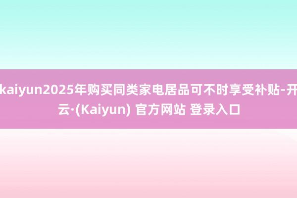 kaiyun2025年购买同类家电居品可不时享受补贴-开云·(Kaiyun) 官方网站 登录入口