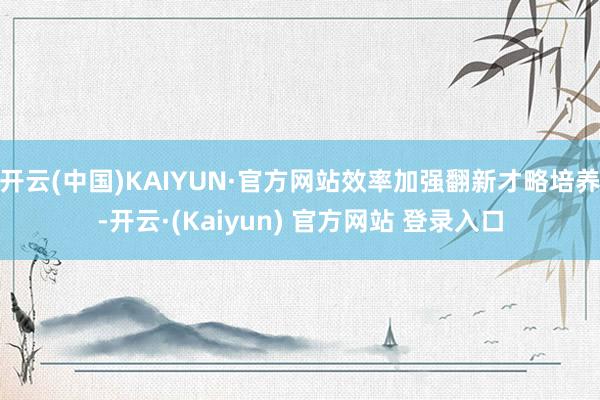 开云(中国)KAIYUN·官方网站效率加强翻新才略培养-开云·(Kaiyun) 官方网站 登录入口
