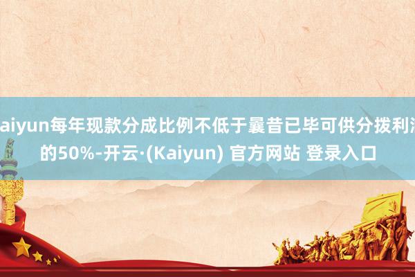 kaiyun每年现款分成比例不低于曩昔已毕可供分拨利润的50%-开云·(Kaiyun) 官方网站 登录入口