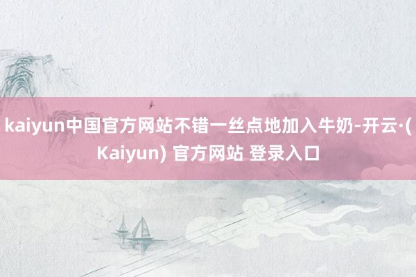 kaiyun中国官方网站不错一丝点地加入牛奶-开云·(Kaiyun) 官方网站 登录入口