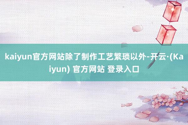 kaiyun官方网站除了制作工艺繁琐以外-开云·(Kaiyun) 官方网站 登录入口