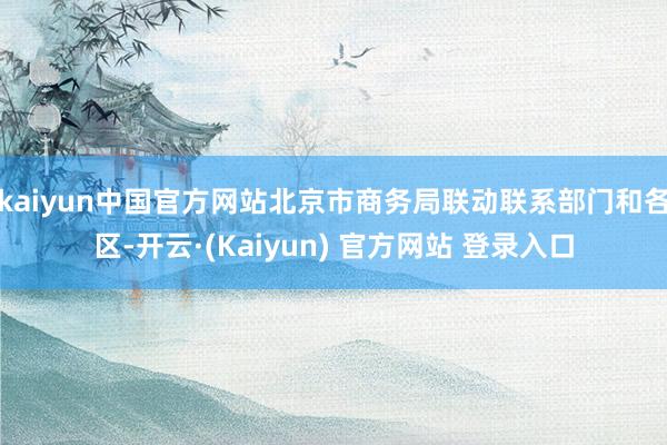 kaiyun中国官方网站北京市商务局联动联系部门和各区-开云·(Kaiyun) 官方网站 登录入口