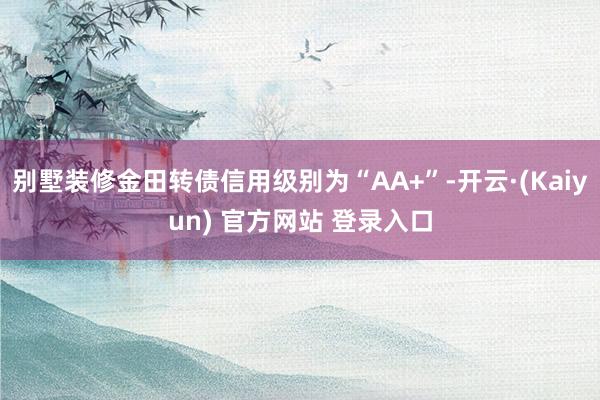 别墅装修金田转债信用级别为“AA+”-开云·(Kaiyun) 官方网站 登录入口