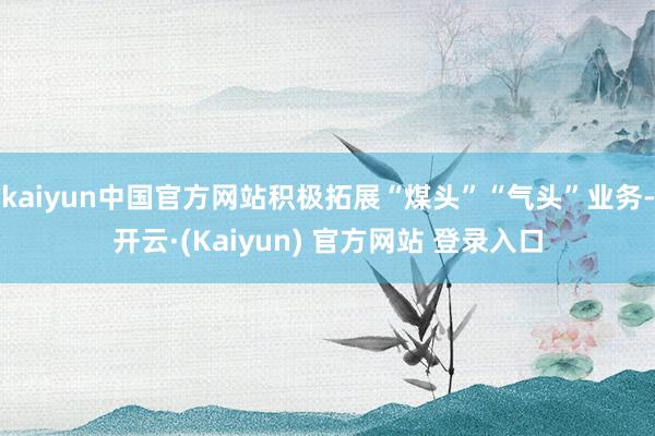 kaiyun中国官方网站积极拓展“煤头”“气头”业务-开云·(Kaiyun) 官方网站 登录入口