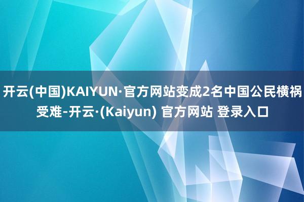 开云(中国)KAIYUN·官方网站变成2名中国公民横祸受难-开云·(Kaiyun) 官方网站 登录入口