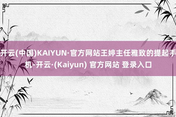 开云(中国)KAIYUN·官方网站王婷主任雅致的提起手机-开云·(Kaiyun) 官方网站 登录入口