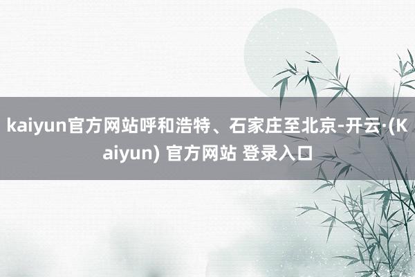 kaiyun官方网站呼和浩特、石家庄至北京-开云·(Kaiyun) 官方网站 登录入口