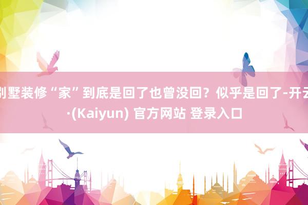 别墅装修“家”到底是回了也曾没回？似乎是回了-开云·(Kaiyun) 官方网站 登录入口