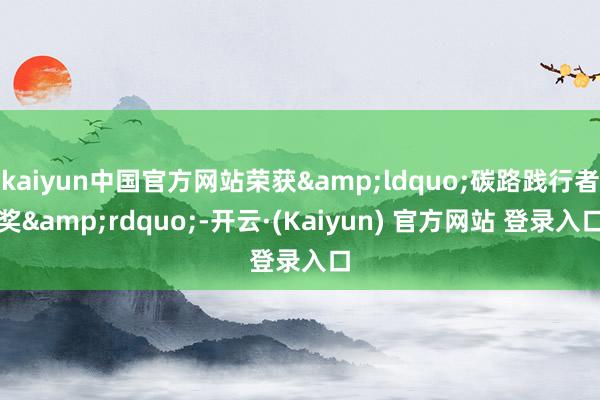 kaiyun中国官方网站荣获&ldquo;碳路践行者奖&rdquo;-开云·(Kaiyun) 官方网站 登录入口