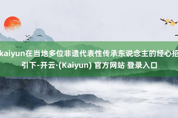 kaiyun在当地多位非遗代表性传承东说念主的经心招引下-开云·(Kaiyun) 官方网站 登录入口