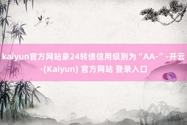 kaiyun官方网站豪24转债信用级别为“AA-”-开云·(Kaiyun) 官方网站 登录入口