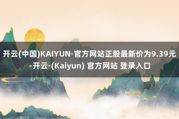 开云(中国)KAIYUN·官方网站正股最新价为9.39元-开云·(Kaiyun) 官方网站 登录入口