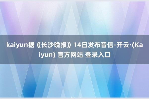 kaiyun　　据《长沙晚报》14日发布音信-开云·(Kaiyun) 官方网站 登录入口