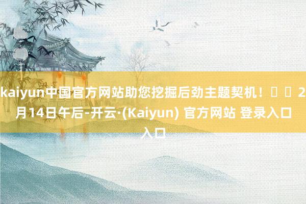 kaiyun中国官方网站助您挖掘后劲主题契机！		2月14日午后-开云·(Kaiyun) 官方网站 登录入口