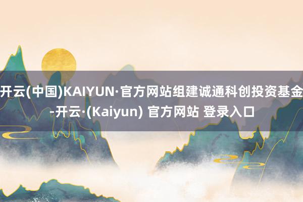 开云(中国)KAIYUN·官方网站组建诚通科创投资基金-开云·(Kaiyun) 官方网站 登录入口