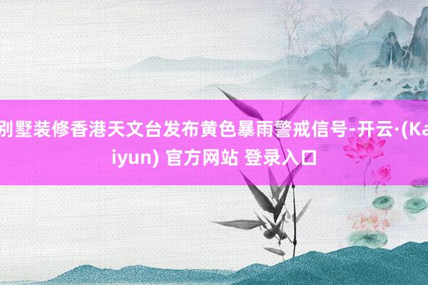 别墅装修香港天文台发布黄色暴雨警戒信号-开云·(Kaiyun) 官方网站 登录入口