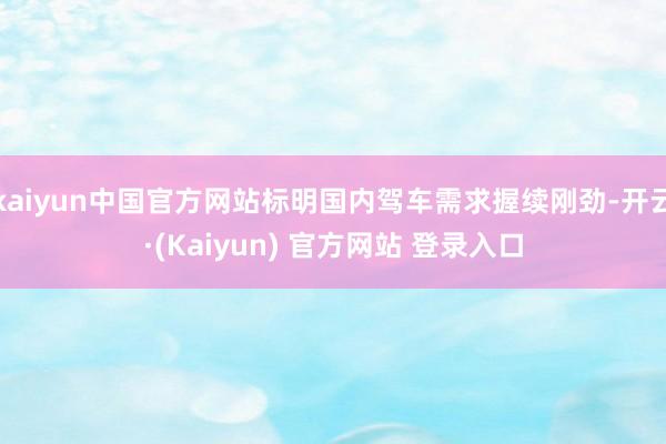 kaiyun中国官方网站标明国内驾车需求握续刚劲-开云·(Kaiyun) 官方网站 登录入口