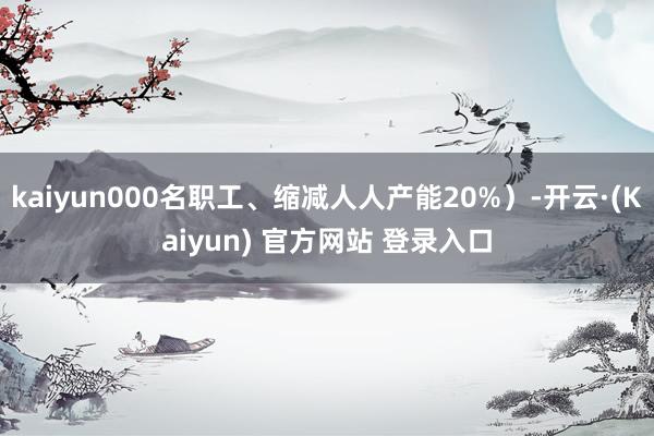 kaiyun000名职工、缩减人人产能20%）-开云·(Kaiyun) 官方网站 登录入口