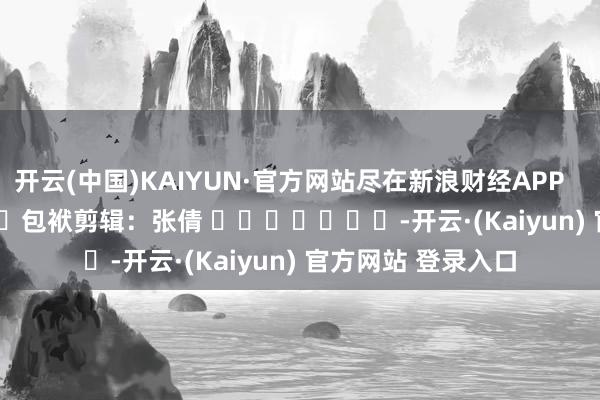 开云(中国)KAIYUN·官方网站尽在新浪财经APP            						包袱剪辑：张倩 							-开云·(Kaiyun) 官方网站 登录入口