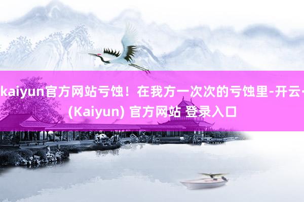 kaiyun官方网站亏蚀！在我方一次次的亏蚀里-开云·(Kaiyun) 官方网站 登录入口