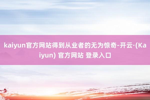 kaiyun官方网站得到从业者的无为惊奇-开云·(Kaiyun) 官方网站 登录入口