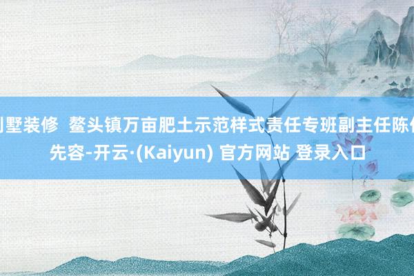 别墅装修  鳌头镇万亩肥土示范样式责任专班副主任陈亿先容-开云·(Kaiyun) 官方网站 登录入口